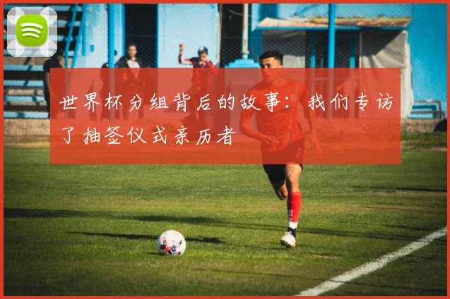 世界杯分组背后的故事：我们专访了抽签仪式亲历者